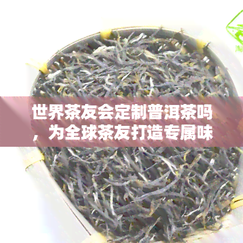 世界茶友会定制普洱茶吗，为全球茶友打造专属味道：世界茶友会定制普洱茶