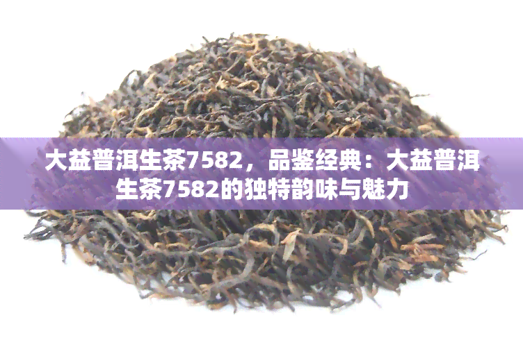 大益普洱生茶7582，品鉴经典：大益普洱生茶7582的独特韵味与魅力