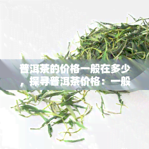 普洱茶的价格一般在多少，探寻普洱茶价格：一般多少钱一杯？