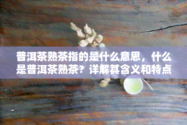 普洱茶熟茶指的是什么意思，什么是普洱茶熟茶？详解其含义和特点