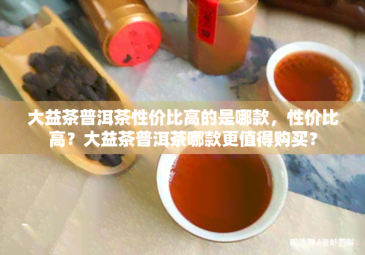 大益茶普洱茶性价比高的是哪款，性价比高？大益茶普洱茶哪款更值得购买？