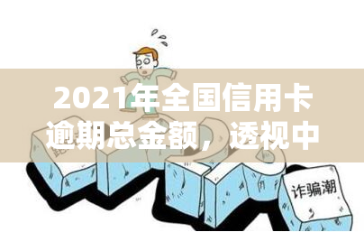 2021年全国信用卡逾期总金额，透视中国消费金融市场：2021年全国信用卡逾期总金额分析