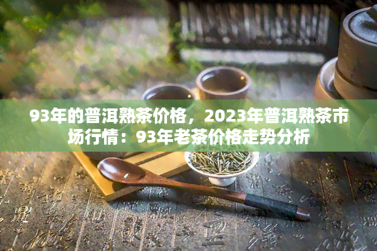 93年的普洱熟茶价格，2023年普洱熟茶市场行情：93年老茶价格走势分析