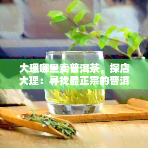 大理哪里卖普洱茶，探店大理：寻找最正宗的普洱茶售卖地点