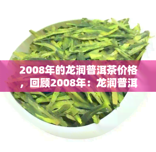 2008年的龙润普洱茶价格，回顾2008年：龙润普洱茶的价格走势分析