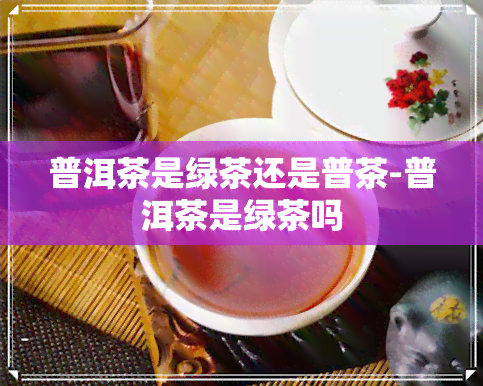 普洱茶是绿茶还是普茶-普洱茶是绿茶吗