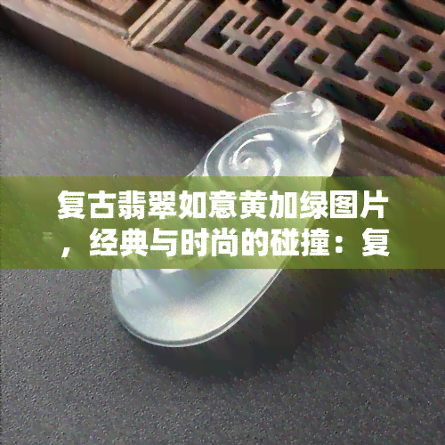 复古翡翠如意黄加绿图片，经典与时尚的碰撞：复古翡翠如意黄加绿图片欣赏