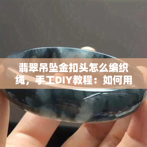 翡翠吊坠金扣头怎么编织绳，手工DIY教程：如何用金扣头和编织绳制作翡翠吊坠？