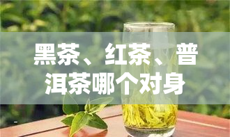 黑茶、红茶、普洱茶哪个对身体有益？全面解析茶叶的健功效