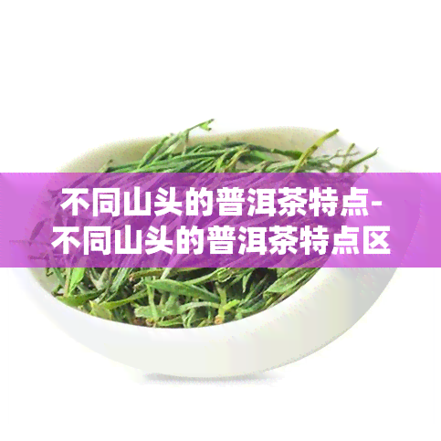 不同山头的普洱茶特点-不同山头的普洱茶特点区别