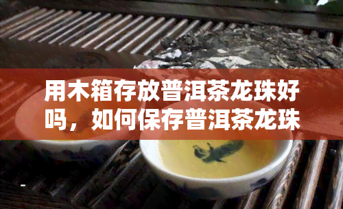 用木箱存放普洱茶龙珠好吗，如何保存普洱茶龙珠：使用木箱是否可行？