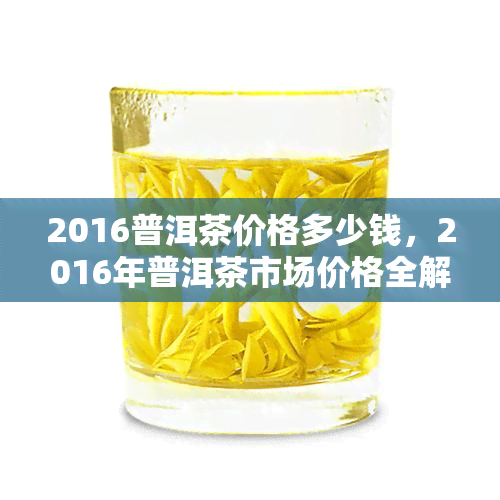 2016普洱茶价格多少钱，2016年普洱茶市场价格全解析，让你明明白白消费！