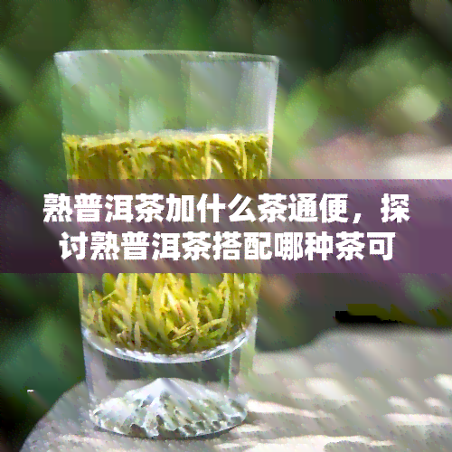 熟普洱茶加什么茶通便，探讨熟普洱茶搭配哪种茶可以有效改善便秘问题