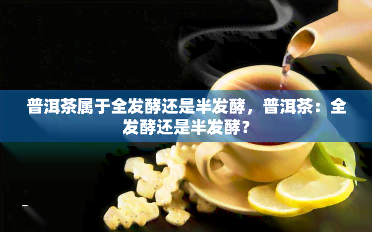 普洱茶属于全发酵还是半发酵，普洱茶：全发酵还是半发酵？