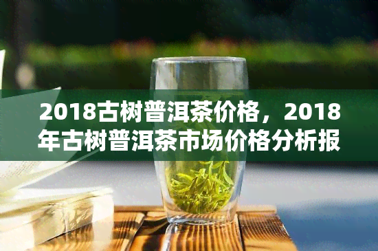 2018古树普洱茶价格，2018年古树普洱茶市场价格分析报告