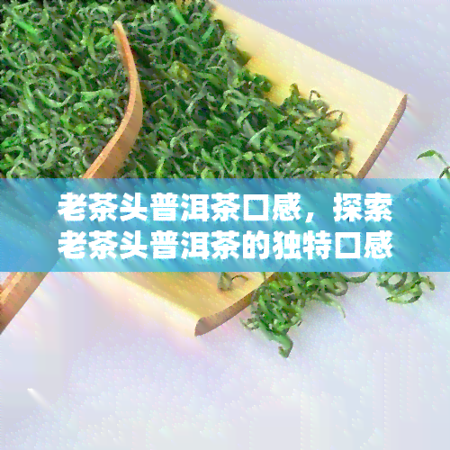 老茶头普洱茶口感，探索老茶头普洱茶的独特口感体验