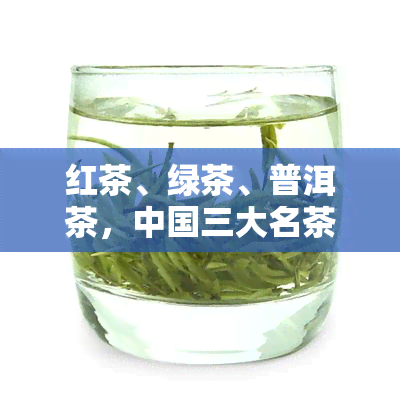 红茶、绿茶、普洱茶，中国三大名茶：红茶、绿茶、普洱茶的特点与比较