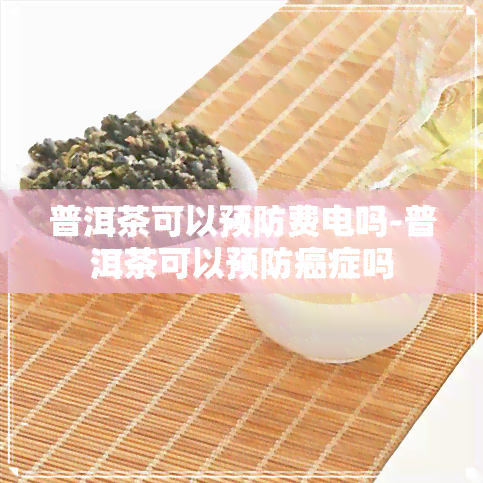 普洱茶可以预防费电吗-普洱茶可以预防癌症吗