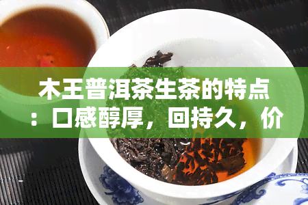 木王普洱茶生茶的特点：口感醇厚，回持久，价格合理。熟茶则更加浓厚、爽，适合喜欢重口味的人。