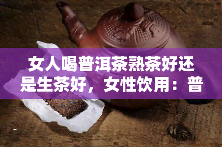 女人喝普洱茶熟茶好还是生茶好，女性饮用：普洱茶熟茶与生茶的优缺点比较