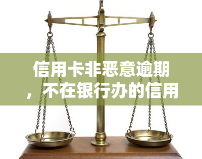 信用卡非恶意逾期，不在银行办的信用卡不还？解决方案在此！