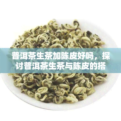 普洱茶生茶加陈皮好吗，探讨普洱茶生茶与陈皮的搭配效果，是否适合您？