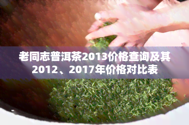 老同志普洱茶2013价格查询及其2012、2017年价格对比表