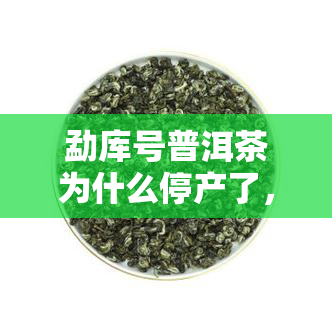 勐库号普洱茶为什么停产了，揭秘停产原因：探寻勐库号普洱茶的故事