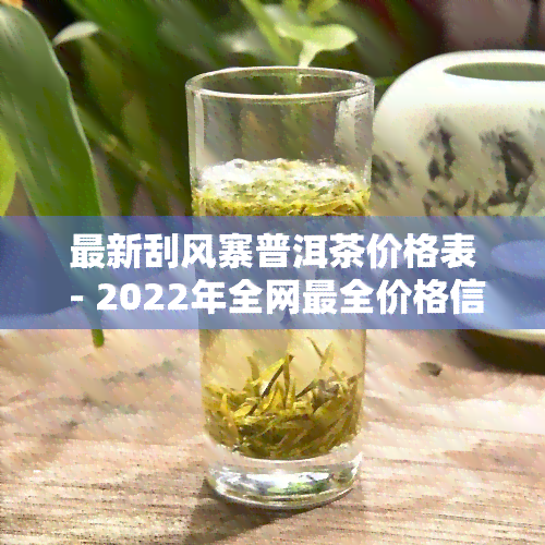 最新刮风寨普洱茶价格表 - 2022年全网最全价格信息