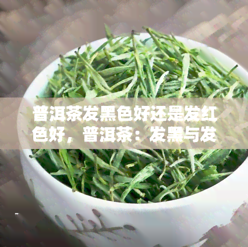 普洱茶发黑色好还是发红色好，普洱茶：发黑与发红，哪种更好？