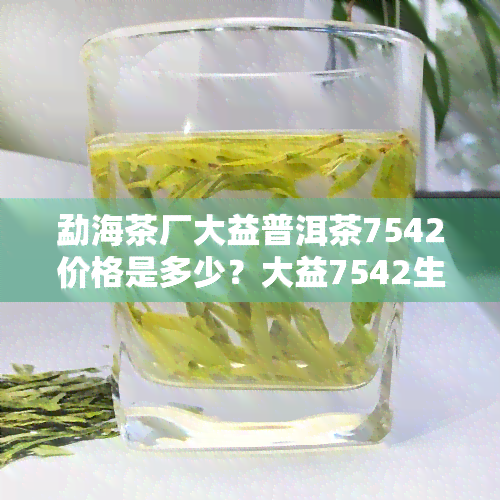 勐海茶厂大益普洱茶7542价格是多少？大益7542生茶勐海最新行情