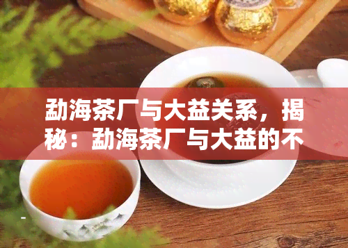 勐海茶厂与大益关系，揭秘：勐海茶厂与大益的不解之缘