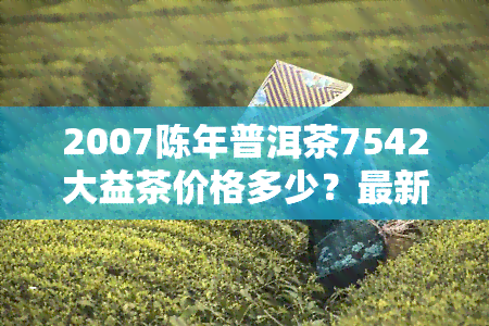 2007陈年普洱茶7542大益茶价格多少？最新行情查询！