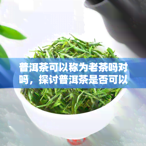 普洱茶可以称为老茶吗对吗，探讨普洱茶是否可以被称为老茶？