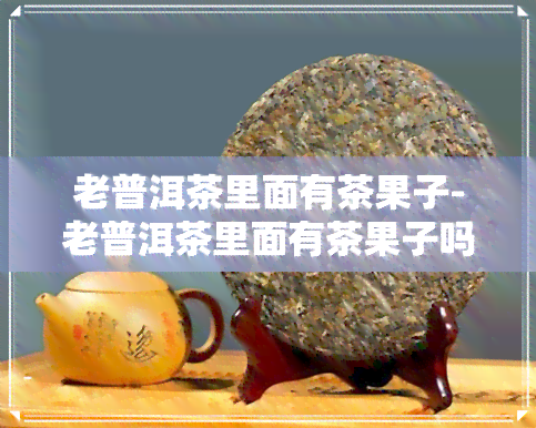 老普洱茶里面有茶果子-老普洱茶里面有茶果子吗