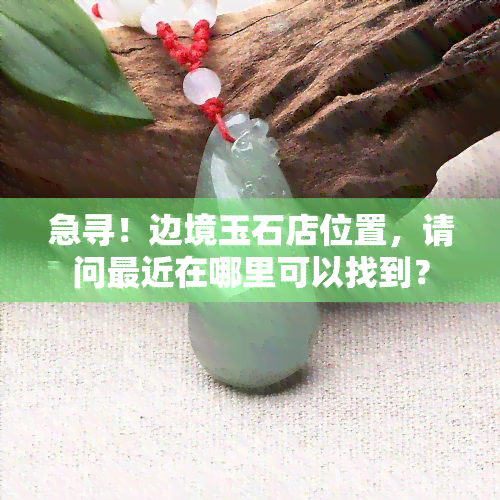 急寻！边境玉石店位置，请问最近在哪里可以找到？