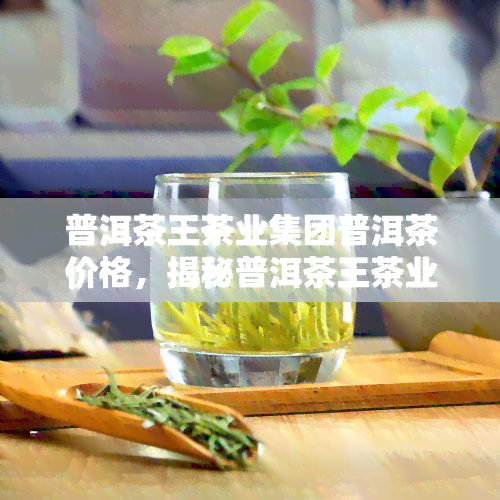 普洱茶王茶业集团普洱茶价格，揭秘普洱茶王茶业集团的普洱茶价格！