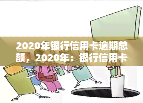 2020年银行信用卡逾期总额，2020年：银行信用卡逾期总额触目惊心，你是否也在其中？