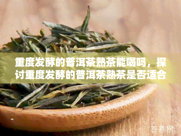 重度发酵的普洱茶熟茶能喝吗，探讨重度发酵的普洱茶熟茶是否适合饮用？