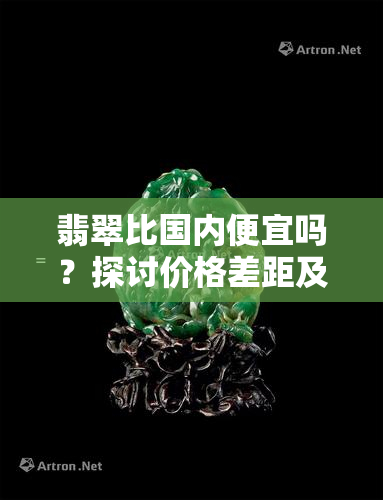 翡翠比国内便宜吗？探讨价格差距及原因