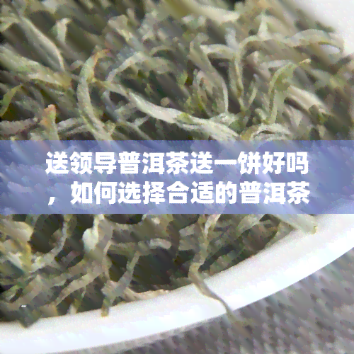 送领导普洱茶送一饼好吗，如何选择合适的普洱茶送给领导？一饼普洱茶是否足够？