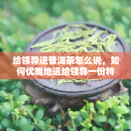 给领导送普洱茶怎么说，如何优雅地送给领导一份特别的礼物：普洱茶的选择与送礼技巧