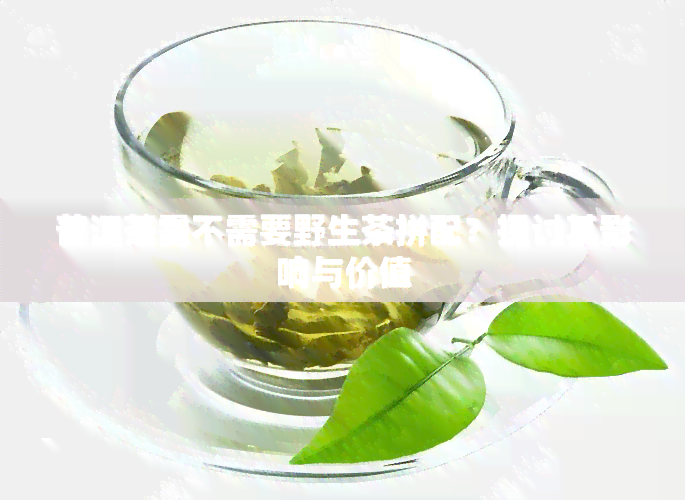 普洱茶需不需要野生茶拼配？探讨其影响与价值