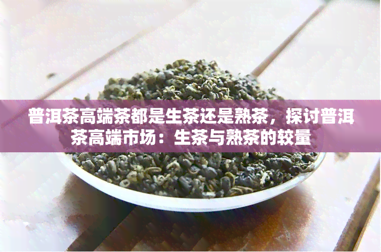 普洱茶高端茶都是生茶还是熟茶，探讨普洱茶高端市场：生茶与熟茶的较量