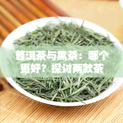 普洱茶与黑茶：哪个更好？探讨两款茶叶的优缺点及适合人群