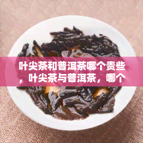 叶尖茶和普洱茶哪个贵些，叶尖茶与普洱茶，哪个的价格更高？