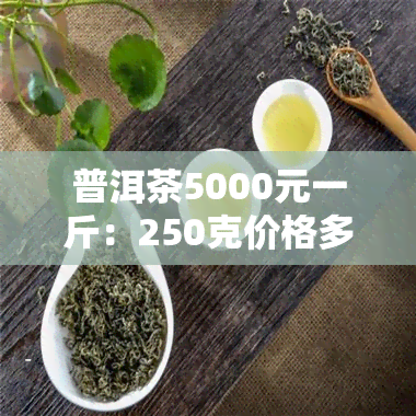 普洱茶5000元一斤：250克价格多少？与500元/斤有何区别？