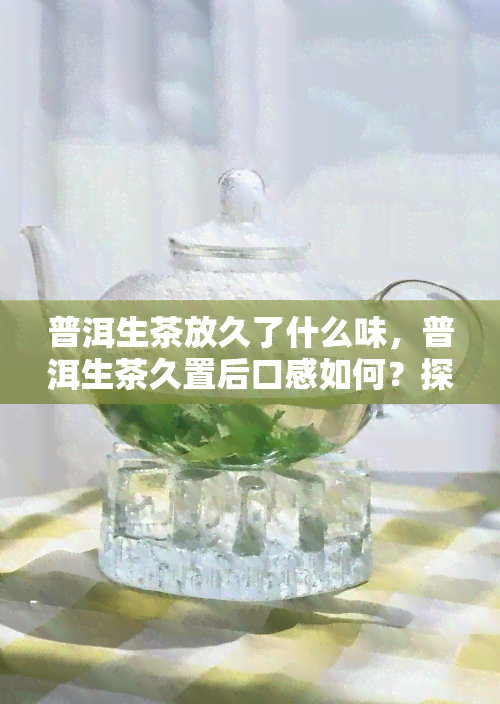 普洱生茶放久了什么味，普洱生茶久置后口感如何？探究时间对其风味的影响