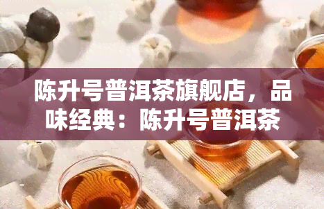 陈升号普洱茶旗舰店，品味经典：陈升号普洱茶旗舰店，尽享云南特色茶香