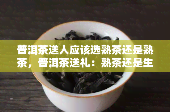 普洱茶送人应该选熟茶还是熟茶，普洱茶送礼：熟茶还是生茶？一份详尽的选购指南